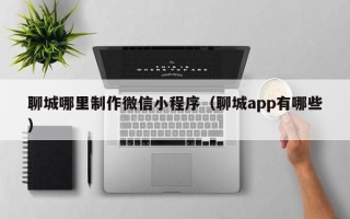 江门聊城哪里制作微信小程序（聊城app有哪些）