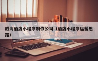 江门威海酒店小程序制作公司（酒店小程序运营思路）