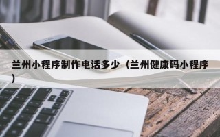 江门兰州小程序制作电话多少（兰州健康码小程序）
