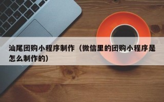 江门汕尾团购小程序制作（微信里的团购小程序是怎么制作的）